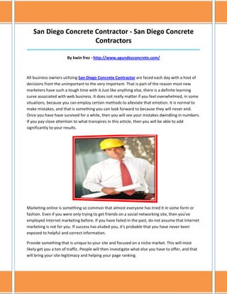 San Diego Concrete Contractor - San Diego Concrete
                      Contractors
______________________________________________________________________________

                       By kwin frez - http://www.agundezconcrete.com/



All business owners utilizing San Diego Concrete Contractor are faced each day with a host of
decisions from the unimportant to the very important. That is part of the reason most new
marketers have such a tough time with it.Just like anything else, there is a definite learning
curve associated with web business. It does not really matter if you feel overwhelmed, in some
situations, because you can employ certain methods to alleviate that emotion. It is normal to
make mistakes, and that is something you can look forward to because they will never end.
Once you have have survived for a while, then you will see your mistakes dwindling in numbers.
If you pay close attention to what transpires in this article, then you will be able to add
significantly to your results.




Marketing online is something so common that almost everyone has tried it in some form or
fashion. Even if you were only trying to get friends on a social networking site, then you've
employed Internet marketing before. If you have failed in the past, do not assume that Internet
marketing is not for you. If success has eluded you, it's probable that you have never been
exposed to helpful and correct information.

Provide something that is unique to your site and focused on a niche market. This will most
likely get you a ton of traffic. People will then investigate what else you have to offer, and that
will bring your site legitimacy and helping your page ranking.
 