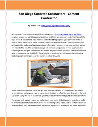 San Diego Concrete Contractors - Cement
                       Contractor
______________________________________________________________________________

                      By Ronald Skill - http://www.agundezconcrete.com/



All businesses on the internet would love to have more Concrete Contractor in San Diego
however you do not want to cause unexpected problems just because you did not have all the
facts about it, beforehand. How well you understand the people in your particular niche is
critical, and it seems to us, based on observation, that lots of marketers have no clue about it.
All target niche audiences have accumulated information on them as a group, and that is what
you have to find out. The competitive edge will be much sharper and in your favor with the
knowledge you will gain. There really are no two ways about this; you must take your cues from
what is known and use it skillfully. There is quite a complex process involved that ultimately
leads to people clicking on an order button or subscribing, etc.




It may be hard to start out, particularly if your business has a lot of competition. You should
never settle on just any one type of marketing technique. In a field like this, diversity is the best
approach. Using the tips in this article, you should be able to market your business successfully.

You should back up every claim you make about your niche. Be believable in your claims and try
to demonstrate the benefits of what you are promoting with a video, so that customers can see
for themselves. This is the reason why you should try products before you sell them, if possible.
 