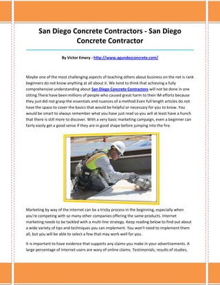 San Diego Concrete Contractors - San Diego
                  Concrete Contractor
______________________________________________________________________________

                    By Victor Emery - http://www.agundezconcrete.com/



Maybe one of the most challenging aspects of teaching others about business on the net is rank
beginners do not know anything at all about it. We tend to think that achieving a fully
comprehensive understanding about San Diego Concrete Contractors will not be done in one
sitting.There have been millions of people who caused great harm to their IM efforts because
they just did not grasp the essentials and nuances of a method.Even full length articles do not
have the space to cover the basics that would be helpful or necessary for you to know. You
would be smart to always remember what you have just read so you will at least have a hunch
that there is still more to discover. With a very basic marketing campaign, even a beginner can
fairly easily get a good sense if they are in good shape before jumping into the fire.




Marketing by way of the internet can be a tricky process in the beginning, especially when
you're competing with so many other companies offering the same products. Internet
marketing needs to be tackled with a multi-line strategy. Keep reading below to find out about
a wide variety of tips and techniques you can implement. You won't need to implement them
all, but you will be able to select a few that may work well for you.

It is important to have evidence that supports any claims you make in your advertisements. A
large percentage of Internet users are wary of online claims. Testimonials, results of studies,
 