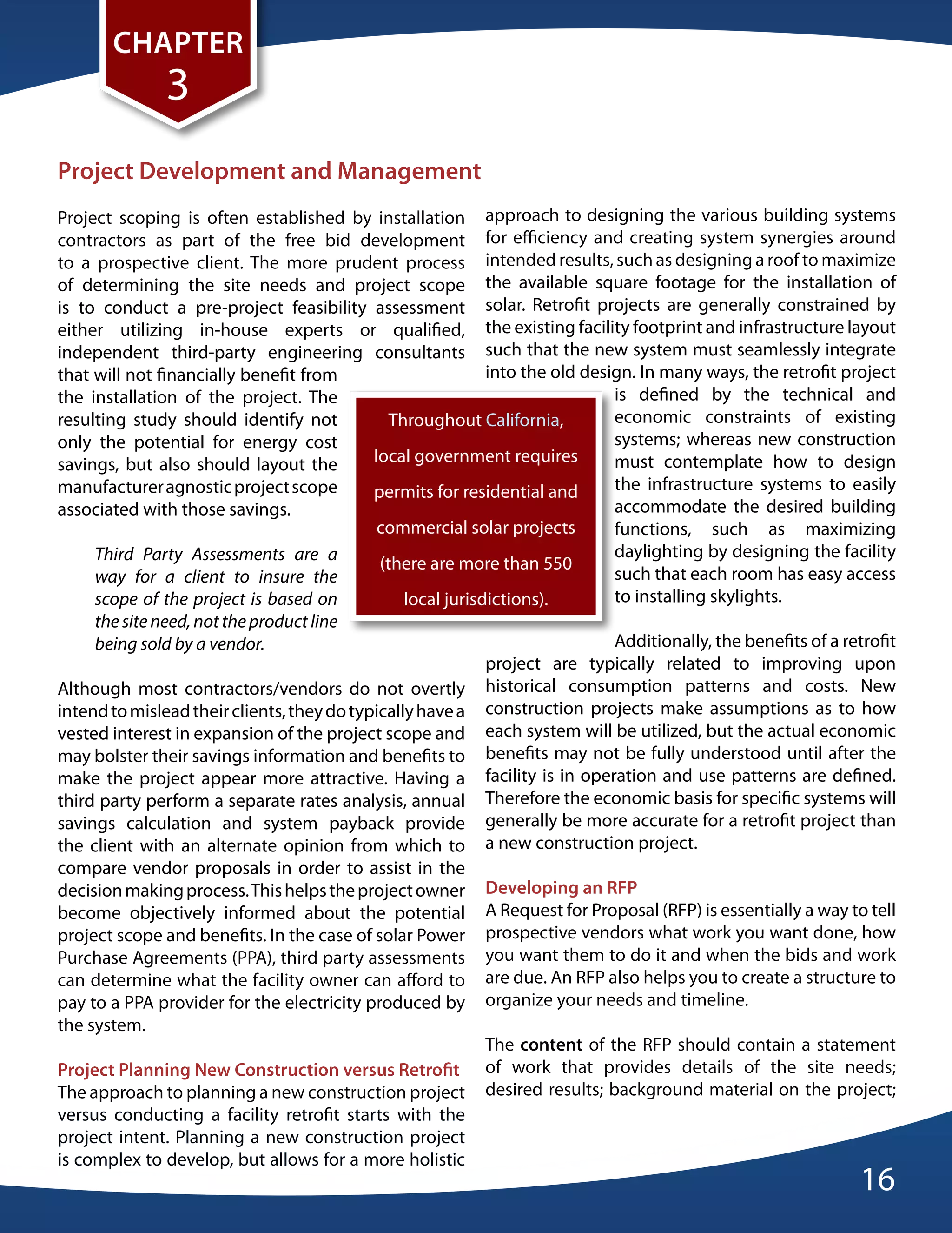 CHapteR
               3
project development and Management
Project scoping is often established by installation approach to designing the various building systems
contractors as part of the free bid development for efficiency and creating system synergies around
to a prospective client. The more prudent process intended results, such as designing a roof to maximize
of determining the site needs and project scope the available square footage for the installation of
is to conduct a pre-project feasibility assessment solar. Retrofit projects are generally constrained by
either utilizing in-house experts or qualified, the existing facility footprint and infrastructure layout
independent third-party engineering consultants such that the new system must seamlessly integrate
that will not financially benefit from                       into the old design. In many ways, the retrofit project
the installation of the project. The                                          is defined by the technical and
resulting study should identify not            Throughout California,         economic constraints of existing
only the potential for energy cost                                            systems; whereas new construction
savings, but also should layout the         local government requires         must contemplate how to design
manufacturer agnostic project scope         permits for residential and       the infrastructure systems to easily
associated with those savings.                                                accommodate the desired building
                                             commercial solar projects        functions, such as maximizing
     Third Party Assessments are a                                            daylighting by designing the facility
                                             (there are more than 550
     way for a client to insure the                                           such that each room has easy access
     scope of the project is based on            local jurisdictions).        to installing skylights.
     the site need, not the product line
     being sold by a vendor.                                                  Additionally, the benefits of a retrofit
                                                             project are typically related to improving upon
Although most contractors/vendors do not overtly historical consumption patterns and costs. New
intend to mislead their clients, they do typically have a construction projects make assumptions as to how
vested interest in expansion of the project scope and each system will be utilized, but the actual economic
may bolster their savings information and benefits to benefits may not be fully understood until after the
make the project appear more attractive. Having a facility is in operation and use patterns are defined.
third party perform a separate rates analysis, annual Therefore the economic basis for specific systems will
savings calculation and system payback provide generally be more accurate for a retrofit project than
the client with an alternate opinion from which to a new construction project.
compare vendor proposals in order to assist in the
decision making process. This helps the project owner developing an Rfp
become objectively informed about the potential A Request for Proposal (RFP) is essentially a way to tell
project scope and benefits. In the case of solar Power prospective vendors what work you want done, how
Purchase Agreements (PPA), third party assessments you want them to do it and when the bids and work
can determine what the facility owner can afford to are due. An RFP also helps you to create a structure to
pay to a PPA provider for the electricity produced by organize your needs and timeline.
the system.
                                                             The content of the RFP should contain a statement
project planning New Construction versus Retrofit of work that provides details of the site needs;
The approach to planning a new construction project desired results; background material on the project;
versus conducting a facility retrofit starts with the
project intent. Planning a new construction project
is complex to develop, but allows for a more holistic
                                                                                                                16
 
