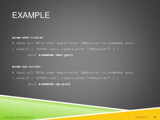 10
EXAMPLE
acme-dev-irule:
# Send all URIs that begin with /Website/ to acmeWeb pool
} elseif { [HTTP::uri] starts_with "/Website/" } {
pool acmeWeb-dev-pool
acme-qa-irule:
# Send all URIs that begin with /Website/ to acmeWeb pool
} elseif { [HTTP::uri] starts_with "/Website/" } {
pool acmeWeb-qa-pool
6/19/2015SAN DIEGO DEVOPS MEETUP 10
 