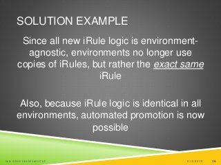 16
SOLUTION EXAMPLE
Since all new iRule logic is environment-
agnostic, environments no longer use
copies of iRules, but rather the exact same
iRule
Also, because iRule logic is identical in all
environments, automated promotion is now
possible
6/19/2015SAN DIEGO DEVOPS MEETUP 16
 