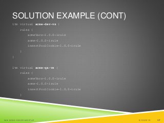 17
SOLUTION EXAMPLE (CONT)
ltm virtual acme-dev-vs {
rules {
acmeVars-1.0.0-irule
acme-1.0.0-irule
insertPoolCookie-1.0.0-irule
}
}
ltm virtual acme-qa-vs {
rules {
acmeVars-1.0.0-irule
acme-1.0.0-irule
insertPoolCookie-1.0.0-irule
}
}
6/19/2015SAN DIEGO DEVOPS MEETUP 17
 