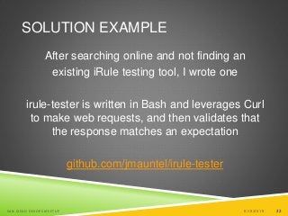 22
SOLUTION EXAMPLE
After searching online and not finding an
existing iRule testing tool, I wrote one
irule-tester is written in Bash and leverages Curl
to make web requests, and then validates that
the response matches an expectation
github.com/jmauntel/irule-tester
6/19/2015SAN DIEGO DEVOPS MEETUP 22
 