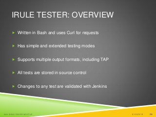 24
IRULE TESTER: OVERVIEW
 Written in Bash and uses Curl for requests
 Has simple and extended testing modes
 Supports multiple output formats, including TAP
 All tests are stored in source control
 Changes to any test are validated with Jenkins
6/19/2015SAN DIEGO DEVOPS MEETUP 24
 
