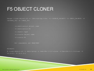30
F5 OBJECT CLONER
Usage: clone-object.sh -o {data-group,rule} -s <SOURCE_OBJECT> -d <DEST_OBJECT> -S
<SOURCE_F5> -D <DEST_F5>
-d destination object name
-D destination F5
-o object type
-s source object name
-S source F5
All arguments are REQUIRED
Example:
# clone-object.sh –o data-group –s UserIPs-1.0.0-class –d UserIPs-1.1.0-class –S
10.0.0.1 –D 10.0.0.1
6/19/2015SAN DIEGO DEVOPS MEETUP 30
 