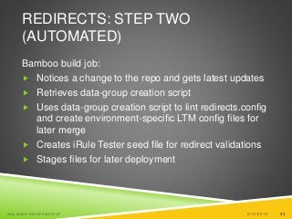 41
REDIRECTS: STEP TWO
(AUTOMATED)
Bamboo build job:
 Notices a change to the repo and gets latest updates
 Retrieves data-group creation script
 Uses data-group creation script to lint redirects.config
and create environment-specific LTM config files for
later merge
 Creates iRule Tester seed file for redirect validations
 Stages files for later deployment
6/19/2015SAN DIEGO DEVOPS MEETUP 41
 