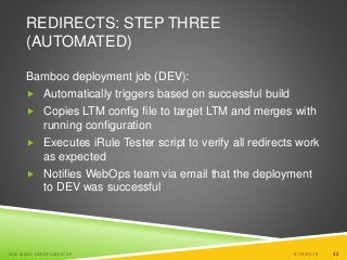 42
REDIRECTS: STEP THREE
(AUTOMATED)
Bamboo deployment job (DEV):
 Automatically triggers based on successful build
 Copies LTM config file to target LTM and merges with
running configuration
 Executes iRule Tester script to verify all redirects work
as expected
 Notifies WebOps team via email that the deployment
to DEV was successful
6/19/2015SAN DIEGO DEVOPS MEETUP 42
 