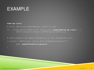 6
EXAMPLE
acme-qa-irule:
# Force sensitive acmeCommerce traffic to SSL
if { [class match [HTTP::uri] starts_with acmeCommerce-qa-class] } {
HTTP::redirect https://[HTTP::host][HTTP::uri]
# Send requests for Acme Information to the information tier
} elseif { [HTTP::uri] starts_with "/AcmeInformation/"} {
pool acmeInformation-qa-pool
}
6/19/2015SAN DIEGO DEVOPS MEETUP 6
 