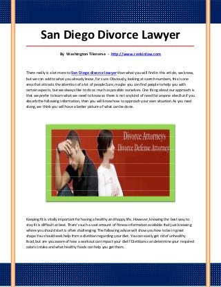 San Diego Divorce Lawyer
_____________________________________________________________________________________

                     By Washington Tilenerse - http://www.renkinlaw.com



There really is a lot more to San Diego divorce lawyer than what you will find in this article, we know,
but we can add to what you already know, for sure. Obviously, looking at search numbers, this is one
area that attracts the attention of a lot of people.Sure, maybe you can find people to help you with
certain aspects, but we always like to do as much as possible ourselves. One thing about our approach is
that we prefer to learn what we need to know so there is not any kind of need for anyone else.But if you
absorb the following information, then you will know how to approach your own situation.As you read
along, we think you will have a better picture of what can be done.




Keeping fit is vitally important for having a healthy and happy life. However, knowing the best way to
stay fit is difficult at best. There's such a vast amount of fitness information available that just knowing
where you should start is often challenging. The following advice will show you how to be in great
shape.You should seek help from a dietitian regarding your diet. You can easily get rid of unhealthy
food, but are you aware of how a workout can impact your diet? Dietitians can determine your required
caloric intake and what healthy foods can help you get them.
 