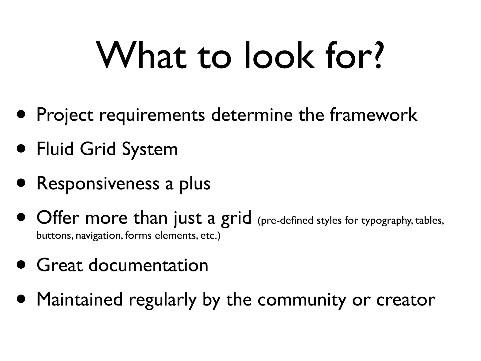 What to look for?
• Project requirements determine the framework
• Fluid Grid System
• Responsiveness a plus
• Offer more than just a grid
  buttons, navigation, forms elements, etc.)
                                               (pre-deﬁned styles for typography, tables,



• Great documentation
 