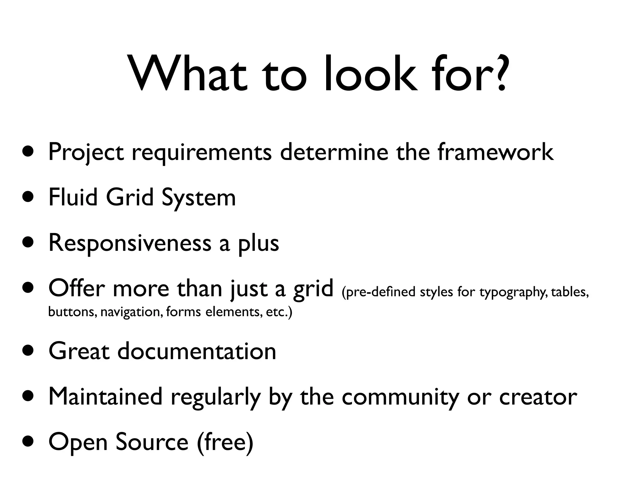 What to look for?
• Project requirements determine the framework
• Fluid Grid System
• Responsiveness a plus
• Offer more than just a grid
  buttons, navigation, forms elements, etc.)
                                               (pre-deﬁned styles for typography, tables,



• Great documentation
• Maintained regularly by the community or creator
 