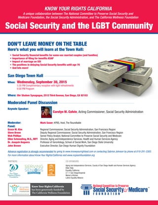 DON’T LEAVE MONEY ON THE TABLE
Here’s what you will learn at the Town Hall:
•	 Social Security financial benefits for same-sex married couples (and families)
•	 Importance of filing for benefits ASAP
•	 Impact of marriage on SSI
•	 The positives in delaying Social Security benefits until age 70
•	 And lots more!
San Diego Town Hall
When: 	 Wednesday, September 30, 2015		
5:30 PM Complimentary reception with light refreshments		
6:00 PM Program
Where: 	Ohr Shalom Synagogue, 2512 Third Avenue, San Diego, CA 92103
Moderated Panel Discussion
Keynote Speaker: 								
Carolyn W. Colvin, Acting Commissioner, Social Security Administration
Moderator: 			 Mark Sauer, KPBS, Host, The Roundtable
Panel:
Grace M. Kim 			 Regional Commissioner, Social Security Administration, San Francisco Region
Steve Breen 			 Deputy Regional Commissioner, Social Security Administration, San Francisco Region
Web Phillips			 Senior Policy Analyst, National Committee to Preserve Social Security and Medicare
Ellen Schmeding, M.S., MFT 	 Director, Aging and Independence Services, Health and Human Services Agency
Dr. Joaquin Anguera		 Professor of Gerontology, School of Social Work, San Diego State University
John Brown				 Executive Director, San Diego Human Dignity Foundation
Advance registration is strongly recommended by going to www.knowyourrightssd.com or contacting Sabrina Johnson by phone at 619-291-3383.
For more information about Know Your Rights/California visit www.ncpssmfoundation.org
Know Your Rights/California
has been generously funded by
The California Wellness Foundation
PARTNERS CO-SPONSORS
Social Security and the LGBT Community
KNOW YOUR RIGHTS CALIFORNIA
A unique collaboration between The National Committee to Preserve Social Security and
Medicare Foundation, the Social Security Administration, and The California Wellness Foundation
Aging and Independence Services, County of San Diego Health and Human Services Agency
Elder Help
Equality California
2-1-1 San Diego/Imperial
Mama’s Kitchen
Latino Equality Alliance
 
