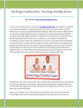 San Diego Fertility Clinic - San Diego Fertility Doctor
______________________________________________________________________________

                        By Crew Rob - http://www.havingbabies.com/



Since you are searching to learn more about san diego fertility clinic one thing that is important
is you must be prepared to do additional research. But that is the common effect, we think,
because it is so easy to go along being blissful in ignorance. While that may be an obvious point,
the sometimes equally important issues are lying out in the wings and are often overlooked.
You never want to get caught flat-footed, we understand, and so that more or less dictates you
do keep pressing forward to find out more. Anytime you are reading or learning about
something, you have to widen your perspective so you have a more effective base from which
to proceed.They are countless questions people face when dealing with what to expect during
pregnancy. How to best ensure the health of their growing baby is of prime concern. With the
tips provided in this article you can take even better care of yourself and your baby during
pregnancy.There are certain foods that you should avoid during your pregnancy, as they could
harm your baby. Don't consume raw seafood, soft cheese or unpasteurized milk.




During the third trimester, you may find it more comfortable to sleep while lying on the left side
of your body. Lying down in this position allows the fetus to get the best supply of blood, and
also lets blood flow easily to your uterus and kidneys. Do not sleep your your back, as it's not a
good way to get blood flowing.

When you're pregnant, you need to become educated about your current state. There are
many things to learn, but you will feel better prepared if you soak up as much as you can.
 