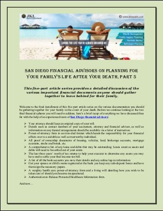 San Diego Financial Advisors on Planning for Your FamilY’s liFe aFter Your Death, Part 5 
This five-part article series provides a detailed discussion of the various important financial documents anyone should gather together to leave behind for their family. 
Welcome to the final installment of this five-part article series on the various documentation you should be gathering together for your family in the event of your death. Before we continue looking at the two final financial spheres you will need to address, here’s a brief recap of everything we have discussed thus far with the help of an experienced team of San Diego financial advisors: 
 Your attorney should keep an original copy of your will. 
 Details such as contact numbers of your accountant, attorney and financial advisor, as well as information on any funeral arrangements should be available via a letter of instruction. 
 Power-of-attorney form in an iron-clad format which hands the responsibility for your financial affairs over to a suitable as well as trustworthy individual. 
 All proof of ownership documents of housing, vehicles, land, brokerage accounts, mortgage accounts, stocks and bonds, etc. 
 A comprehensive list of any loans and debts that may be outstanding. Loans count as assets and debts will need to be settled out of your estate. 
 The last three years’ worth of tax returns to help your executer to determine any assets you may have and to settle your final income-tax bill. 
 A list of all the bank accounts you own, their details and any online log-in information. 
 Get your spouse or child’s name registered at the bank you keep any safe-deposit boxes and have them sign the necessary papers. 
 A weighty health care power-of-attorney form and a living will detailing how you wish to be taken care of should you become incapacitated. 
 Authorization to Release Protected Healthcare Information form. 
And now… 
 