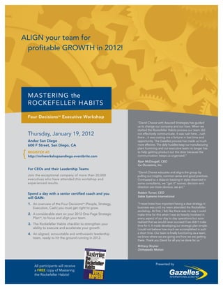 ALIGN your team for
 profitable GROWTH in 2012!




    MASTERING the
    ROCKEFELLER HABITS

    Four DecisionsTM Executive Workshop
                                                                “David Chavez with Assured Strategies has guided
                                                                us to change our company and our lives. When we
                                                                started the Rockefeller Habits process our team did
    Thursday, January 19, 2012                                  not effectively communicate. It was rush here…rush
                                                                there…it was costing me a fortune in lost time and
    Andaz San Diego                                             opportunity. The Gazelles process has made us much
    600 F Street, San Diego, CA                                 more effective. The daily huddles keep our manufacturing
                                                                plant humming and our executive team no longer has

{   REGISTER AT:
    http://mrhworkshopsandiego.eventbrite.com
                                                                to help getting product out the door because the
                                                                communication keeps us organized.”
                                                                Ryan McDougall, CEO
                                                                Ice Occasions, Inc.
    For CEOs and their Leadership Teams
                                                                “David Chavez educates and aligns the group by
    Join the exceptional company of more than 20,000            pulling out insights, common sense and good practices.
    executives who have attended this workshop and              Contrasted to a didactic beating-in style observed in
    experienced results.                                        some consultants, we “get it” sooner, decision and
                                                                direction are more obvious, we act.”

    Spend a day with a senior certified coach and you           Robbin Turner, CEO
                                                                Sable Systems International
    will GAIN:
    1. An overview of the Four DecisionsTM (People, Strategy,   “I never knew how important having a clear strategy in
       Execution, Cash) you must get right to grow.             business was until my team attended the Rockefeller
                                                                workshop. At first, I felt like there was no way I could
    2. A considerable start on your 2012 One-Page Strategic     make time for this when I was so heavily involved in
       PlanTM, to focus and align your team.                    every aspect of our day to day operations but soon
                                                                realized that we would never succeed if we didn’t make
    3. The Rockefeller Habits checklist to strengthen your      time for it. It made developing our strategic plan simple.
       ability to execute and accelerate your growth.           I could not believe how much we accomplished in such
    4. An aligned, accountable and enthusiastic leadership      a short time. Our team is finally functioning as a team,
       team, ready to hit the ground running in 2012.           we know where we are going and how we are getting
                                                                there. Thank you David for all you’ve done for us.”
                                                                Brittany Stryker
                                                                Orthopedic Motion



                                                                              Presented by
        All participants will receive
        a FREE copy of Mastering
        the Rockefeller Habits!
 