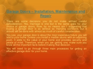 Garage Doors – Installation, Maintenance and 
Repair 
There are some decisions you do not make without careful 
consideration. Yes, marriage is one but is the same goes for your 
choice of garage doors. Now, by no means am I suggesting that 
buying a garage door is as serious as marrying someone, but it 
should still be done with almost as much of careful consideration. 
You see, your garage door is about the most expensive fixture you will 
add to your home (unless you install a marble sauna with an adjoining 
pool). It adds to the value of your home and provides security and 
peace of mind. Therefore, when you are getting one, make sure you 
know all the important facts before making that decision. 
You will need to go through three main processes for getting an 
effective garage door for your home. 
 