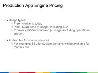 Production App Engine Pricing


 ● Usage types:
    ○ Free - similar to today
    ○ Paid - $9/app/mo (+ usage) including S...