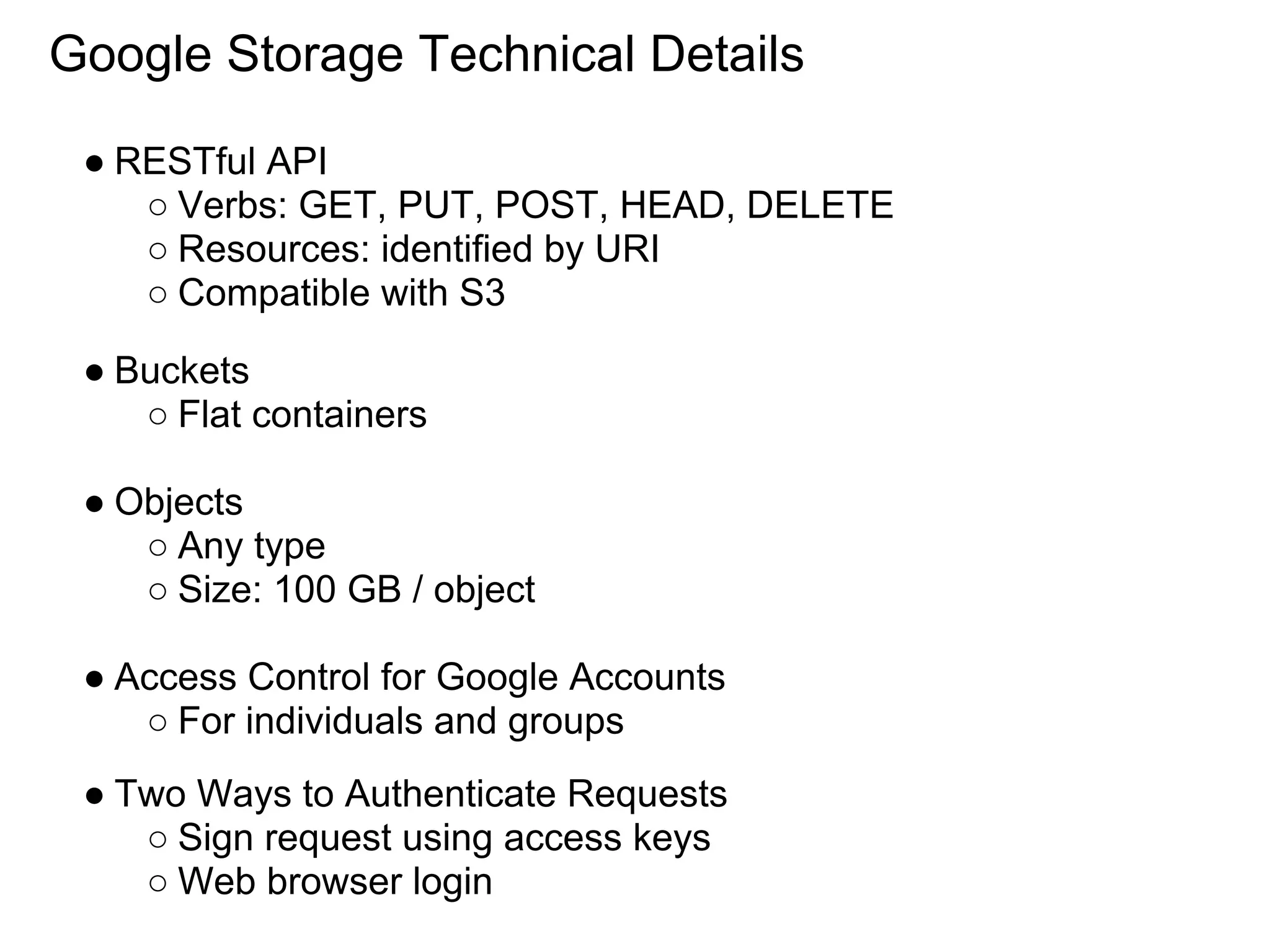 Google Storage Technical Details

 ● RESTful API
    ○ Verbs: GET, PUT, POST, HEAD, DELETE
    ○ Resources: identified by URI
    ○ Compatible with S3

 ● Buckets
    ○ Flat containers

 ● Objects
    ○ Any type
    ○ Size: 100 GB / object

 ● Access Control for Google Accounts
    ○ For individuals and groups
 ● Two Ways to Authenticate Requests
    ○ Sign request using access keys
    ○ Web browser login
 