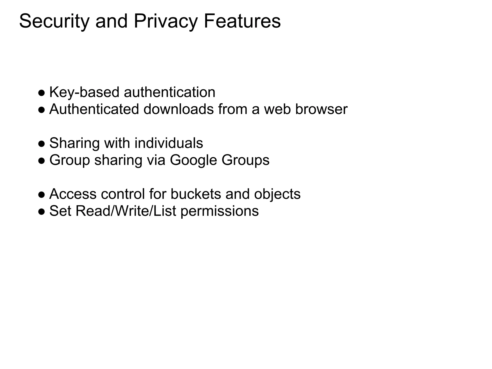 Security and Privacy Features


  ● Key-based authentication
  ● Authenticated downloads from a web browser

  ● Sharing with individuals
  ● Group sharing via Google Groups

  ● Access control for buckets and objects
  ● Set Read/Write/List permissions
 