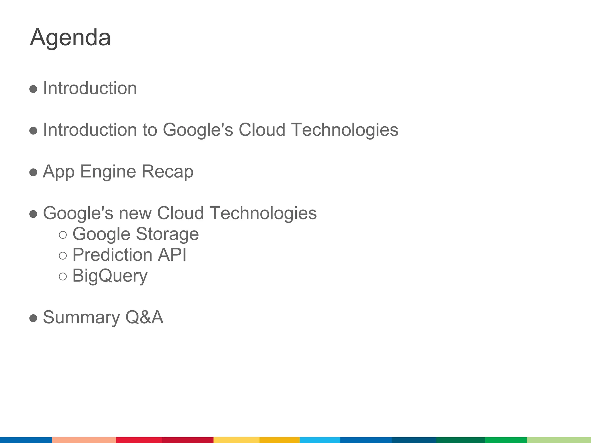 Agenda

● Introduction

● Introduction to Google's Cloud Technologies

● App Engine Recap

● Google's new Cloud Technologies
   ○ Google Storage
   ○ Prediction API
   ○ BigQuery

● Summary Q&A
 