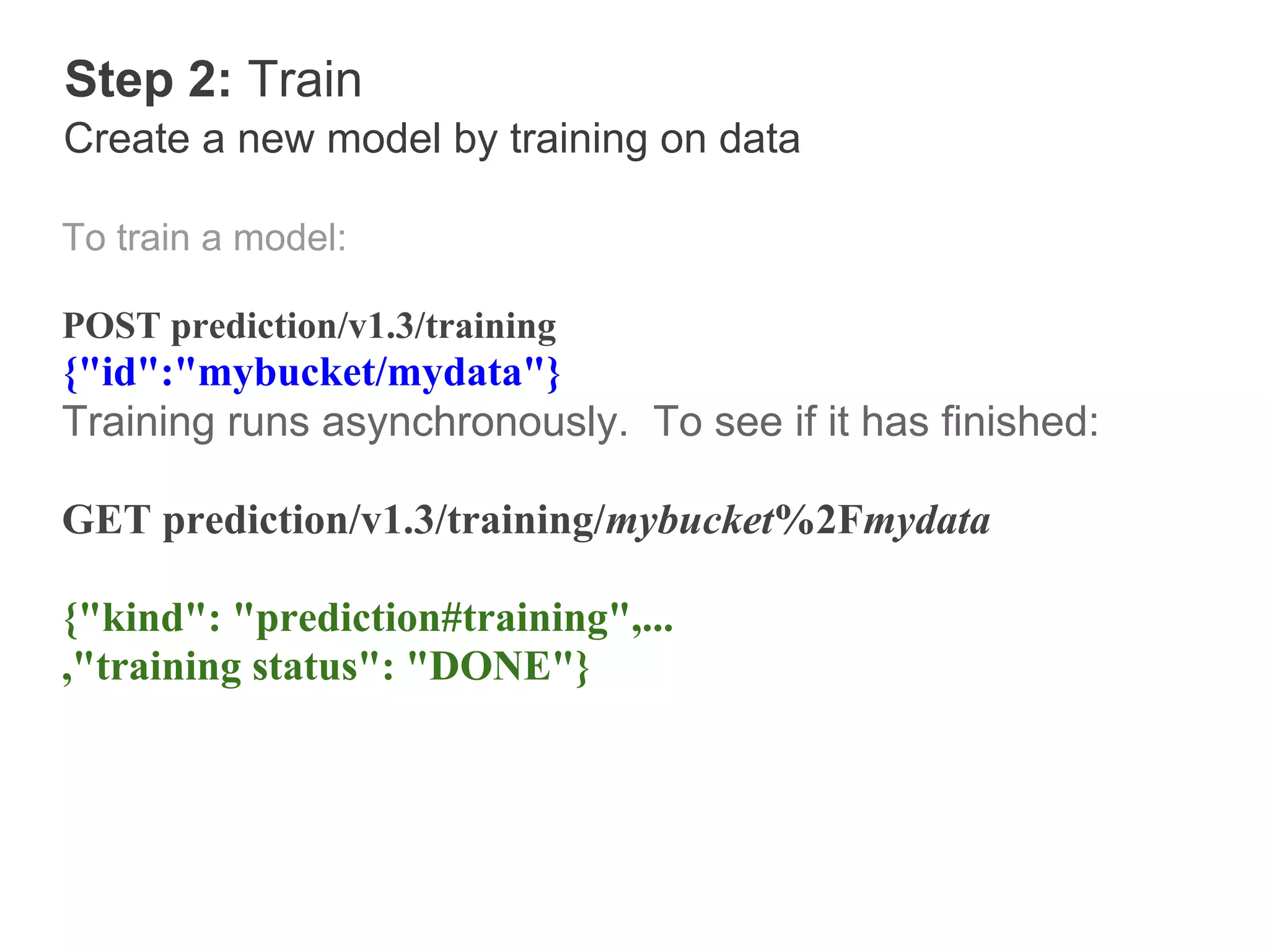 Step 2: Train
Create a new model by training on data

To train a model:

POST prediction/v1.3/training
{"id":"mybucket/mydata"}
Training runs asynchronously. To see if it has finished:

GET prediction/v1.3/training/mybucket%2Fmydata

{"kind": "prediction#training",...
,"training status": "DONE"}
 