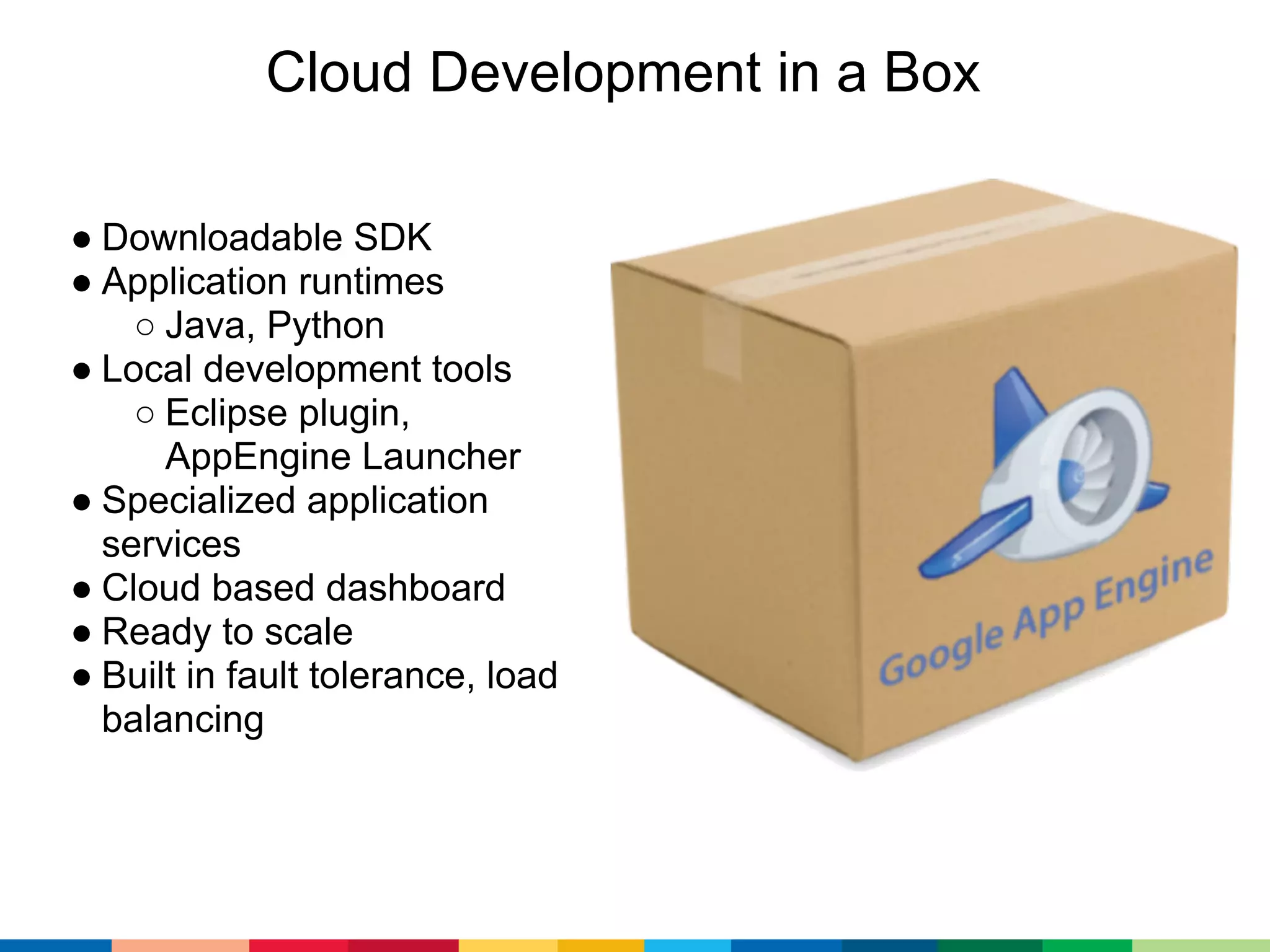 Cloud Development in a Box

● Downloadable SDK
● Application runtimes
    ○ Java, Python
● Local development tools
    ○ Eclipse plugin,
      AppEngine Launcher
● Specialized application
  services
● Cloud based dashboard
● Ready to scale
● Built in fault tolerance, load
  balancing
 