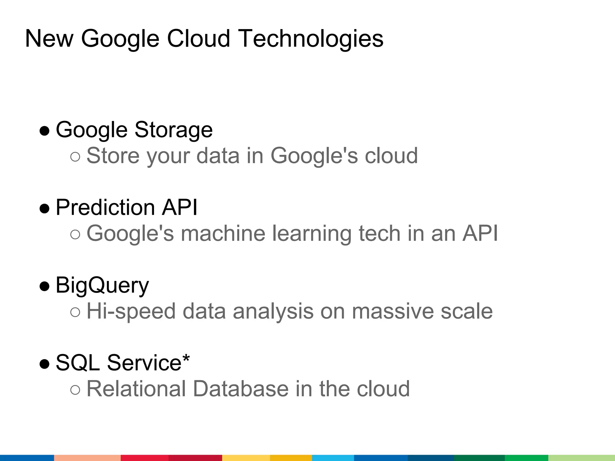 New Google Cloud Technologies


 ● Google Storage
    ○ Store your data in Google's cloud

 ● Prediction API
    ○ Google's machine learning tech in an API

 ● BigQuery
    ○ Hi-speed data analysis on massive scale

 ● SQL Service*
    ○ Relational Database in the cloud
 