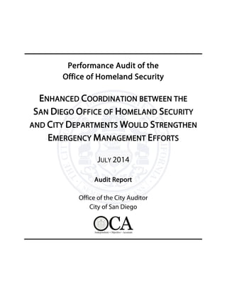 Performance Audit of the
Office of Homeland Security
ENHANCED COORDINATION BETWEEN THE
SAN DIEGO OFFICE OF HOMELAND SECURITY
AND CITY DEPARTMENTS WOULD STRENGTHEN
EMERGENCY MANAGEMENT EFFORTS
JULY 2014
Audit Report
Office of the City Auditor
City of San Diego
 