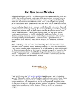 San Diego Internet Marketing
Individuals wishing to establish a local Internet marketing endeavor who live in the area
quickly find San Diego Internet marketing a viable opportunity to grow their business
while receiving local customer care. For business owners, having a local relationship
means that the communication difficulties often found when doing business globally
occur less frequently when working with a local San Diego internet marketing company.

Internet marketing often involves a long and crucial relationship between the client and
San Diego Internet marketing company. It is necessary that a regular marketing strategy
meeting takes place and plans are made to meet new market demands. In order for an
internet marketing strategy to be effective the plans made with San Diego internet
marketing companies must be flexible and adaptable at all times. To have the most
effective campaign attainable, you must meet with your representative of the Internet
marketing company on a regular basis. Communication is key to establishing an
understanding of the customers’ needs and the ability of the company to meet those
needs.

When establishing a firm foundation for a relationship the customer must have total
confidence in the San Diego Internet marketing company with which they are involved.
There must be complete understanding among all parties on what the goals and objectives
for the company are and what the timeframe for attaining those goals is. In assuring that
the appropriate information is shared the San Diego internet marketing company can
prepare a campaign that will be more effective and reach the widest audience possible
which will result in success for all parties involved.




Vivid Web Graphics is a Web Design San Diego based Company with a clear direct
approach dedicated to helping small and medium sized businesses prosper online. We are
a notable Graphics design company in San Diego that provides logo design, banner
design, and business card design services. We are fully equipped to design and create
vivid graphics for all types of projects. Whether you need logo design, a flyer, brochure
design, business cards, small catalog design or CD covers we deliver contemporary
designs.
 
