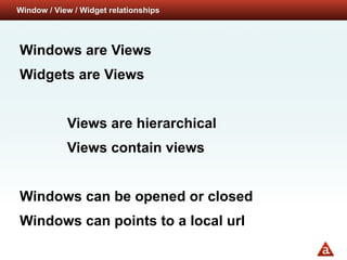 Window / View / Widget relationships




Windows are Views
Widgets are Views


            Views are hierarchical
            Views contain views


Windows can be opened or closed
Windows can points to a local url
 