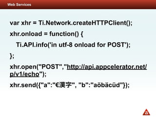 Web Services




 var xhr = Ti.Network.createHTTPClient();
 xhr.onload = function() {
      Ti.API.info('in utf-8 onload for POST');
 };
 xhr.open("POST","http://api.appcelerator.net/
 p/v1/echo");
 xhr.send({"a":"€        ", "b":"aöbäcüd"});
 
