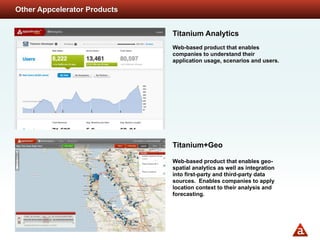 Other Appcelerator Products


                              Titanium Analytics
                              Web-based product that enables
                              companies to understand their
                              application usage, scenarios and users.




                              Titanium+Geo

                              Web-based product that enables geo-
                              spatial analytics as well as integration
                              into first-party and third-party data
                              sources. Enables companies to apply
                              location context to their analysis and
                              forecasting.
 