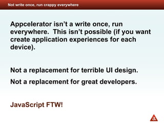 Not write once, run crappy everywhere




 Appcelerator isn’t a write once, run
 everywhere. This isn’t possible (if you want
 create application experiences for each
 device).


 Not a replacement for terrible UI design.
 Not a replacement for great developers.


 JavaScript FTW!
 