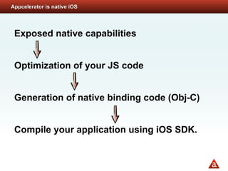 Appcelerator is native iOS




 Exposed native capabilities


 Optimization of your JS code


 Generation of native binding code (Obj-C)


 Compile your application using iOS SDK.
 