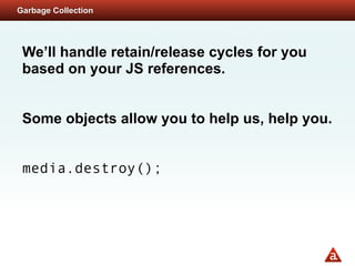 Garbage Collection




 We’ll handle retain/release cycles for you
 based on your JS references.


 Some objects allow you to help us, help you.


 media.destroy();
 