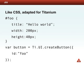 JSS




Like CSS, adapted for Titanium
#foo {
      title: “Hello world”;
      width: 200px;
      height:40px;
}
var button = Ti.UI.createButton({
      id:”foo”
});
 