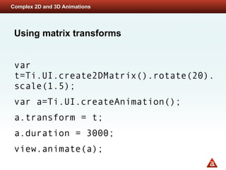 Complex 2D and 3D Animations




 Using matrix transforms


 var
 t=Ti.UI.create2DMatrix().rotate(20).
 scale(1.5);
 var a=Ti.UI.createAnimation();
 a.transform = t;
 a.duration = 3000;
 view.animate(a);
 