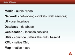 Major API sets




 Media - audio, video
 Network - networking (sockets, web services)
 UI - user interface
 Database - database
 Geolocation - location services
 Utils - common utilities like md5, base64
 XML - native XML
 Map - native maps
 
