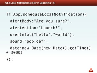 iOS4 Local Notifications (new in upcoming 1.5)




 Ti.App.scheduleLocalNotification({
    alertBody:"Are you sure?",
    alertAction:"Launch!",
    userInfo:{"hello":"world"},
    sound:"pop.caf",
   date:new Date(new Date().getTime()
 + 3000)
 });
 