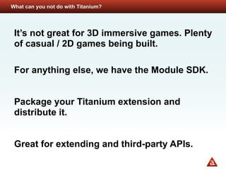 What can you not do with Titanium?




 It’s not great for 3D immersive games. Plenty
 of casual / 2D games being built.

 For anything else, we have the Module SDK.


 Package your Titanium extension and
 distribute it.


 Great for extending and third-party APIs.
 