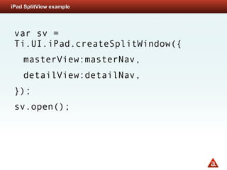 iPad SplitView example




 var sv =
 Ti.UI.iPad.createSplitWindow({
    masterView:masterNav,
    detailView:detailNav,
 });
 sv.open();
 