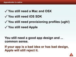 Appcelerator is native




✓ You still need a Mac and OSX
✓ You still need iOS SDK
✓ You still need provisioning profiles (ugh!)
✓ You still need Apple

 You still need a good app design and ...
 common sense.
 If your app is a bad idea or has bad design,
 Apple will still reject it.
 