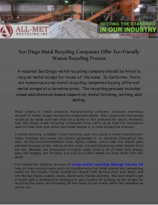 San Diego Metal Recycling Companies Offer Eco-Friendly
Wastes Recycling Process
A reputed San Diego metal recycling company should be hired to
recycle metal scraps for reuse of the same. In California, there
are numerous scrap metal recycling companies buying different
metal scraps at a lucrative price. The recycling process includes
visual and chemical-based inspection, metal torching, sorting, and
bailing.
Metal sheets or metal products manufacturing company produces enormous
amount of metal scraps during the production phase. Now, previously the scraps
would go to waste and was kept as a dump in the junkyard for years, However,
now San Diego metal recycling companies have come up to help the companies
save on their cost and utilize the metal wastes in a more productive manner.
A metal recycling company's main business goal is to assist a metal manufacturer
better manage and reuse the scraps generated in its factories throughout the
year. As the environmentalists have rightly stated, every year our planet gets
polluted because of the mining of the virgin ore and producing metal sheets from
the ore. Besides, the procedure is highly costly since a lot of labor and energy
goes into digging and bringing iron and such other metal ore deep down from the
earth.
The companies offering services of scrap metal recycling Orange County CA
help on overcoming these costs by transforming the metal pieces into something
useful for the future. These companies recycle both ferrous (iron and steel) and
non-ferrous (lead, copper, brass, aluminum) metals anytime. You just need to get
in touch with a professional company in your locality for picking up the scraps for
recycling the same and dropping off the ready to use metal within the deadline as
set by you.
 