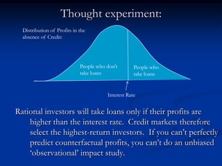 Thought experiment:Rational investors will take loans only if their profits are higher than the interest rate.  Credit markets therefore select the highest-return investors.  If you can’t perfectly predict counterfactual profits, you can’t do an unbiased ‘observational’ impact study.Distribution of Profits in the absence of Credit:People who don’t take loansPeople who take loansInterest Rate