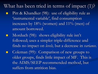 What has been tried in terms of impact (1)?Pitt & Khandker (98):  use of eligibility rule as ‘instrumental variable’, find consumption increases by 18% (women) and 11% (men) of amount borrowed.Morduch (98):  shows eligibility rule isn’t followed; uses a simpler triple-difference and finds no impact on levels, but a decrease in variance.Coleman (99):  Comparison of new groups to older groups, finds little impact of MF.  This is the AIMS/SEEP recommended method, but suffers from attrition bias.