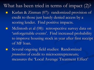 What has been tried in terms of impact (2)?Karlan & Zinman (07):  randomized provision of credit to those just barely denied access by a scoring lender.  Find positive impacts.McIntosh et al (08):  retrospective survey data on ‘unforgettable events’.  Find increased probability to improve housing stock in year after first receipt of MF loan.Several ongoing field studies:  Randomized promotion of credit to microentrepreneurs; measures the ‘Local Average Treatment Effect’