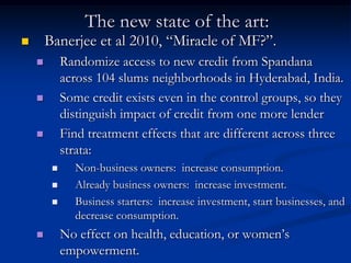 The new state of the art:Banerjee et al 2010, “Miracle of MF?”.Randomize access to new credit from Spandana across 104 slums neighborhoods in Hyderabad, India.Some credit exists even in the control groups, so they distinguish impact of credit from one more lenderFind treatment effects that are different across three strata:Non-business owners:  increase consumption.Already business owners:  increase investment.Business starters:  increase investment, start businesses, and decrease consumption.No effect on health, education, or women’s empowerment. 
