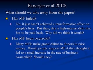 Banerjee et al 2010:What should we take away from the paper?Has MF failed?No, it just hasn’t achieved a transformative effect on people’s lives.  But then, this is high-interest debt that has to be paid back.  Why did we think it would?Has MF been oversold?Many MFIs make grand claims to donors to raise money.  Would people support MF if they thought it led to a small increase in the rate of business ownership?  Should they?