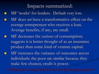 Impacts summarized:MF ‘works’ for lenders.  Default very low.MF does not have a transformative effect on the average entrepreneur who receives a loan.  Average benefits, if any, are small.MF decreases the variance of consumption; suggests it is better thought of as an insurance product than some kind of venture capital.MF increases the variance of outcomes across individuals; the poor are similar because they make few choices; credit is power.  Perhaps the average effect is not the interesting question?